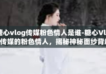 糖心vlog传媒粉色情人是谁-糖心Vlog传媒的粉色情人，揭秘神秘面纱背后的故事-糖心vlog传媒粉色情人是谁
